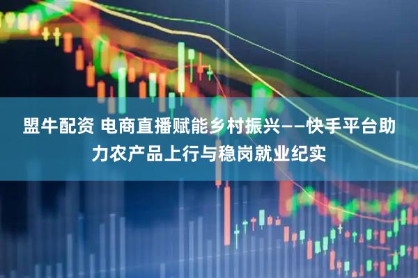盟牛配资 电商直播赋能乡村振兴——快手平台助力农产品上行与稳岗就业纪实