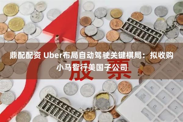 鼎配配资 Uber布局自动驾驶关键棋局：拟收购小马智行美国子公司