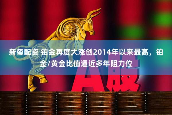 新玺配资 铂金再度大涨创2014年以来最高，铂金/黄金比值逼近多年阻力位