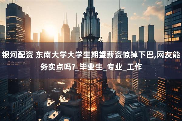 银河配资 东南大学大学生期望薪资惊掉下巴,网友能务实点吗?_毕业生_专业_工作