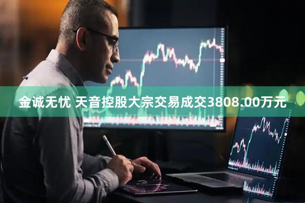 金诚无忧 天音控股大宗交易成交3808.00万元