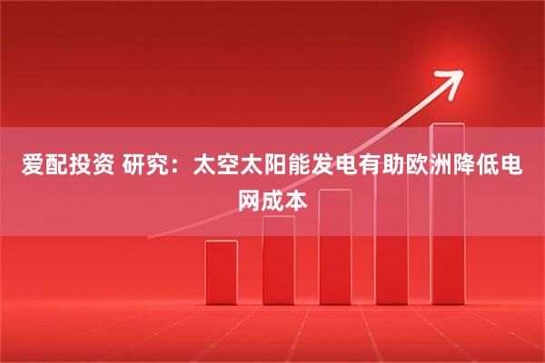 爱配投资 研究：太空太阳能发电有助欧洲降低电网成本