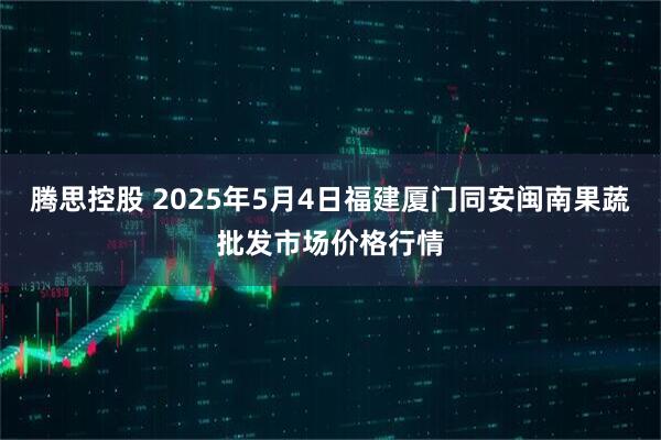 腾思控股 2025年5月4日福建厦门同安闽南果蔬批发市场价格行情