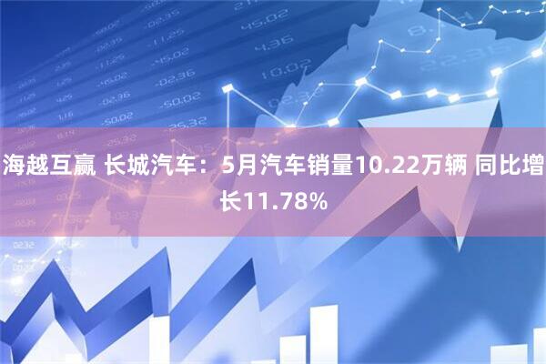 海越互赢 长城汽车：5月汽车销量10.22万辆 同比增长11.78%