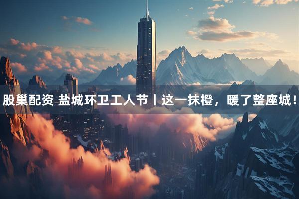 股巢配资 盐城环卫工人节丨这一抹橙，暖了整座城！