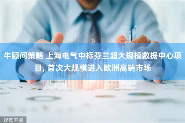 牛顾问策略 上海电气中标芬兰超大规模数据中心项目, 首次大规模进入欧洲高端市场
